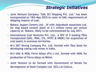 • Joint Venture Company ‘SAIL SCI Shipping Pvt. Ltd.’ has been
incorporated on 19th May 2010 to cater to SAIL requirements of
shipping imports of coal.
• Bokaro Jaypee Cement Ltd.- JV with Jaiprakash Associates Ltd.
for slag based cement plant of 2.1 million tonne per annum
capacity at Bokaro, likely to be commissioned by July 2011.
• International Coal Ventures Pvt. Ltd., a SPV of 5 leading PSUs
incorporated (SAIL, RINL, CIL, NTPC & NMDC) for acquisition of
coal assets in overseas territories.
• M/s S&T Mining Company Pvt. Ltd. formed with Tata Steel for
developing coking coal mines in India.
• M/s SAIL & MOIL Ferro Alloys (Pvt.) Ltd. formed with MOIL for
production of Ferro-alloys at Bhilai.
• Joint Venture to be formed with Government of Kerala for
development of Steel Complex Ltd. (SCL) at Calicut.
Strategic Initiatives
 