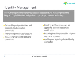 Identity Management
Identity management refers to the processes associated with managing the entire
lifecycle of digital identities and profiles for people, process and technology.
►Establishing unique identities and
associated authentication
credentials
►Provisioning of new user accounts
►Management of identity data and
credentials
►Creating workflow processes for
approving account creation and
modification
►Providing the ability to modify, suspend
or remove accounts
►Auditing and reporting of user identity
information
ITJobZone.biz - Private
 