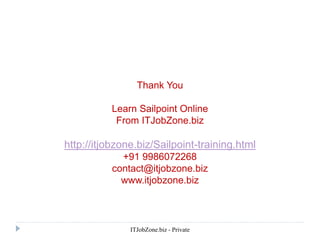 ITJobZone.biz - Private
Thank You
Learn Sailpoint Online
From ITJobZone.biz
http://itjobzone.biz/Sailpoint-training.html
+91 9986072268
contact@itjobzone.biz
www.itjobzone.biz
 
