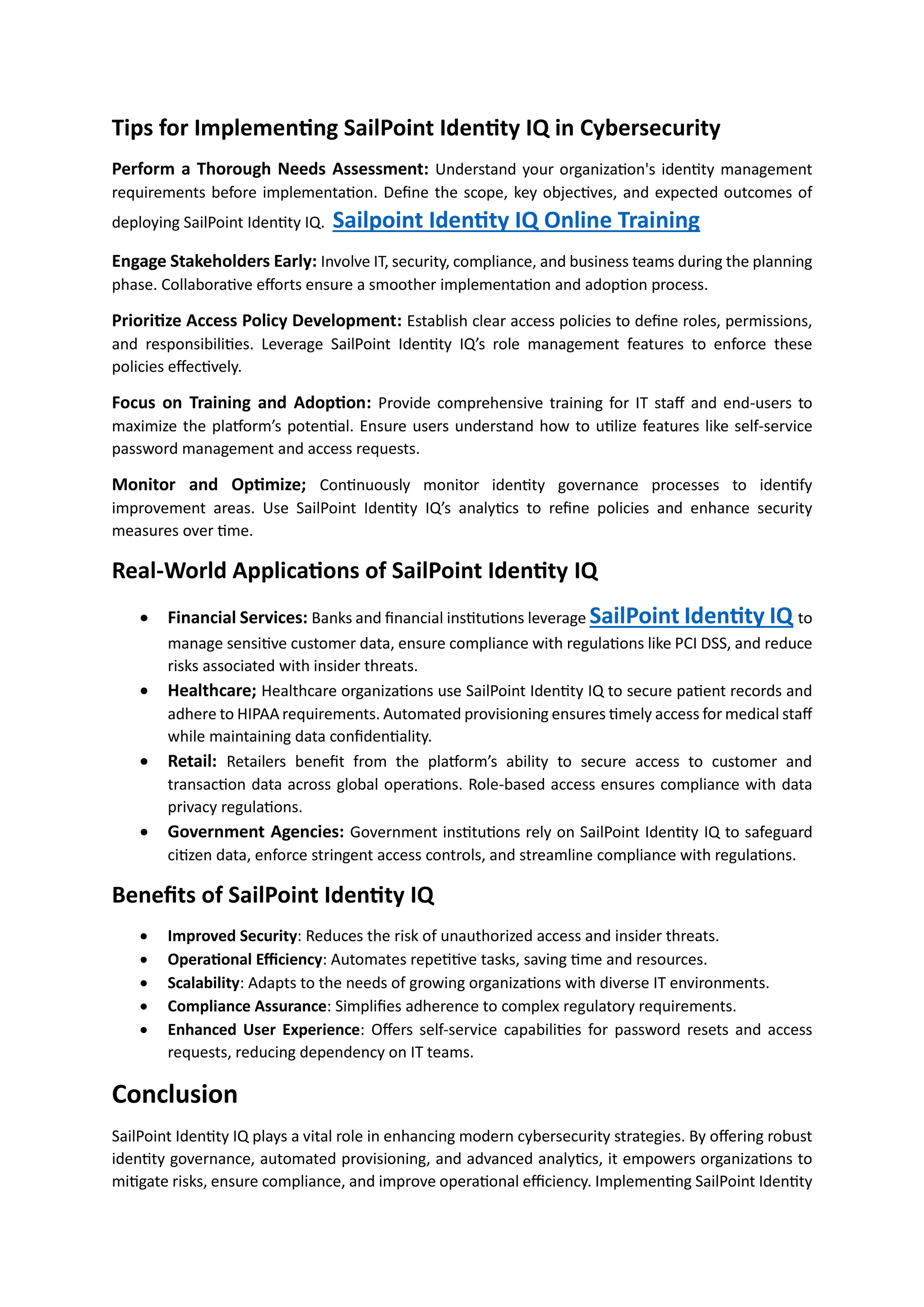 Tips for Implementing SailPoint Identity IQ in Cybersecurity
Perform a Thorough Needs Assessment: Understand your organization's identity management
requirements before implementation. Define the scope, key objectives, and expected outcomes of
deploying SailPoint Identity IQ. Sailpoint Identity IQ Online Training
Engage Stakeholders Early: Involve IT, security, compliance, and business teams during the planning
phase. Collaborative efforts ensure a smoother implementation and adoption process.
Prioritize Access Policy Development: Establish clear access policies to define roles, permissions,
and responsibilities. Leverage SailPoint Identity IQ’s role management features to enforce these
policies effectively.
Focus on Training and Adoption: Provide comprehensive training for IT staff and end-users to
maximize the platform’s potential. Ensure users understand how to utilize features like self-service
password management and access requests.
Monitor and Optimize; Continuously monitor identity governance processes to identify
improvement areas. Use SailPoint Identity IQ’s analytics to refine policies and enhance security
measures over time.
Real-World Applications of SailPoint Identity IQ
• Financial Services: Banks and financial institutions leverage SailPoint Identity IQ to
manage sensitive customer data, ensure compliance with regulations like PCI DSS, and reduce
risks associated with insider threats.
• Healthcare; Healthcare organizations use SailPoint Identity IQ to secure patient records and
adhere to HIPAA requirements. Automated provisioning ensures timely access for medical staff
while maintaining data confidentiality.
• Retail: Retailers benefit from the platform’s ability to secure access to customer and
transaction data across global operations. Role-based access ensures compliance with data
privacy regulations.
• Government Agencies: Government institutions rely on SailPoint Identity IQ to safeguard
citizen data, enforce stringent access controls, and streamline compliance with regulations.
Benefits of SailPoint Identity IQ
• Improved Security: Reduces the risk of unauthorized access and insider threats.
• Operational Efficiency: Automates repetitive tasks, saving time and resources.
• Scalability: Adapts to the needs of growing organizations with diverse IT environments.
• Compliance Assurance: Simplifies adherence to complex regulatory requirements.
• Enhanced User Experience: Offers self-service capabilities for password resets and access
requests, reducing dependency on IT teams.
Conclusion
SailPoint Identity IQ plays a vital role in enhancing modern cybersecurity strategies. By offering robust
identity governance, automated provisioning, and advanced analytics, it empowers organizations to
mitigate risks, ensure compliance, and improve operational efficiency. Implementing SailPoint Identity
 