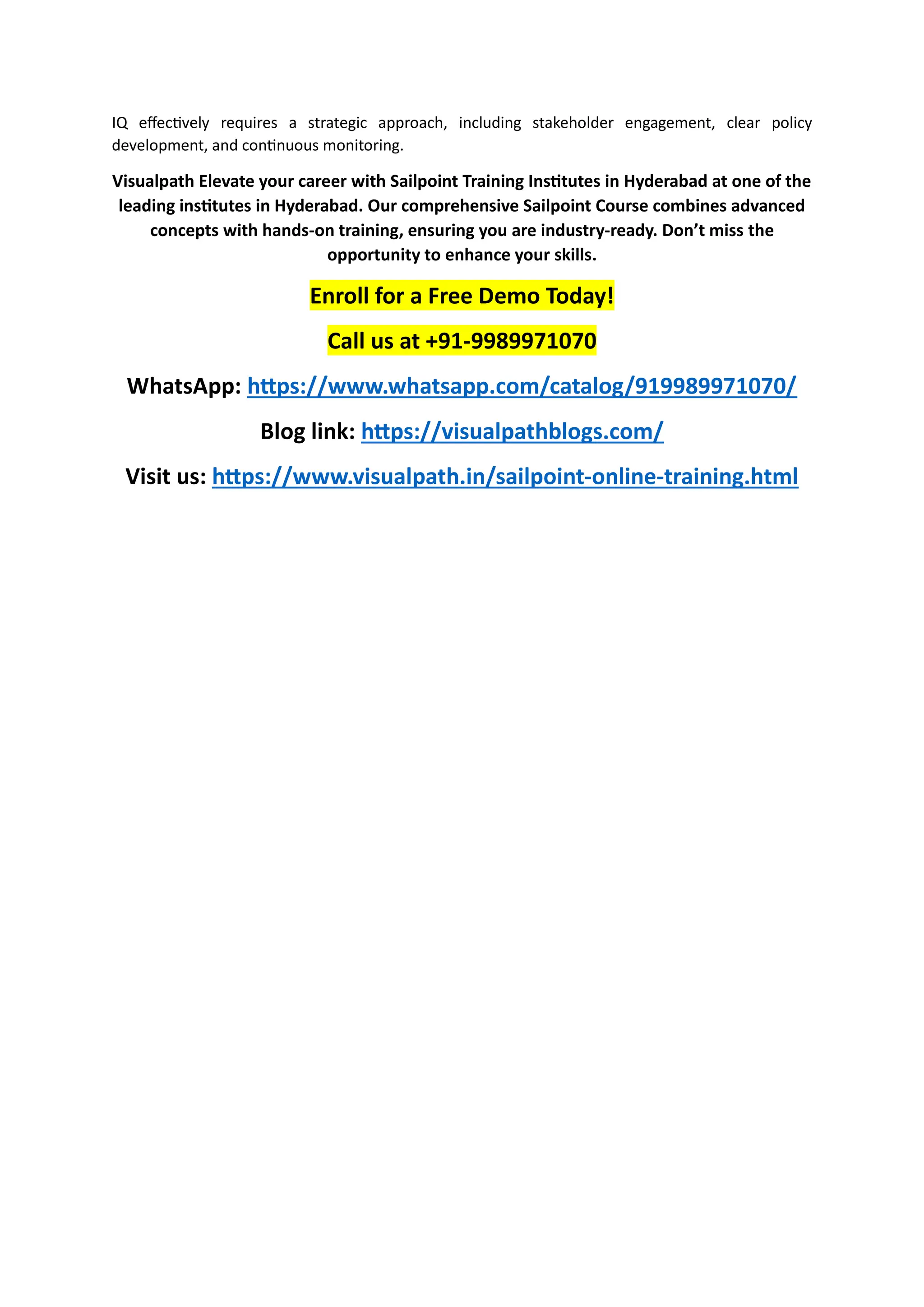 IQ effectively requires a strategic approach, including stakeholder engagement, clear policy
development, and continuous monitoring.
Visualpath Elevate your career with Sailpoint Training Institutes in Hyderabad at one of the
leading institutes in Hyderabad. Our comprehensive Sailpoint Course combines advanced
concepts with hands-on training, ensuring you are industry-ready. Don’t miss the
opportunity to enhance your skills.
Enroll for a Free Demo Today!
Call us at +91-9989971070
WhatsApp: https://www.whatsapp.com/catalog/919989971070/
Blog link: https://visualpathblogs.com/
Visit us: https://www.visualpath.in/sailpoint-online-training.html
 