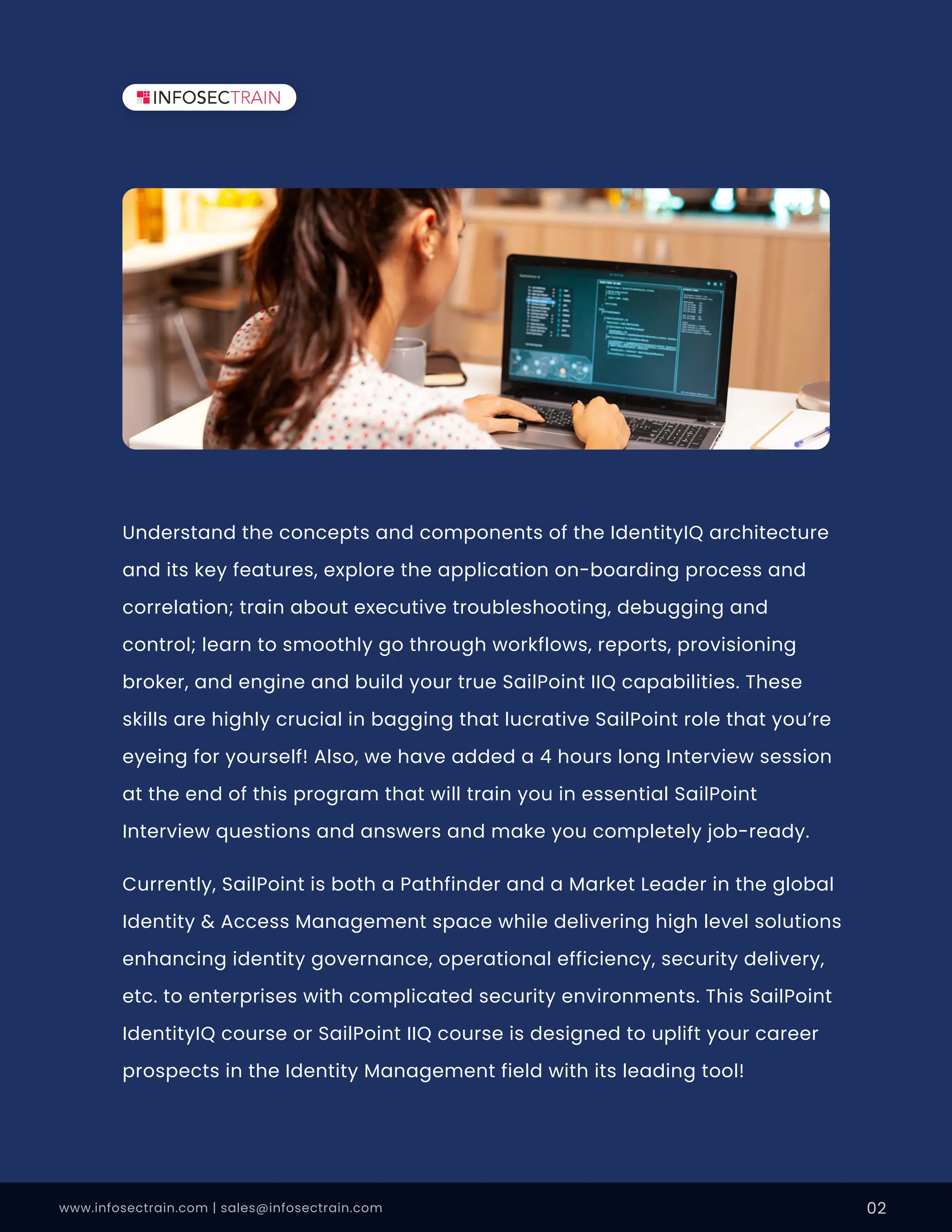 Understand the concepts and components of the IdentityIQ architecture
and its key features, explore the application on-boarding process and
correlation; train about executive troubleshooting, debugging and
control; learn to smoothly go through workflows, reports, provisioning
broker, and engine and build your true SailPoint IIQ capabilities. These
skills are highly crucial in bagging that lucrative SailPoint role that you’re
eyeing for yourself! Also, we have added a 4 hours long Interview session
at the end of this program that will train you in essential SailPoint
Interview questions and answers and make you completely job-ready.
Currently, SailPoint is both a Pathfinder and a Market Leader in the global
Identity & Access Management space while delivering high level solutions
enhancing identity governance, operational efficiency, security delivery,
etc. to enterprises with complicated security environments. This SailPoint
IdentityIQ course or SailPoint IIQ course is designed to uplift your career
prospects in the Identity Management field with its leading tool!
www.infosectrain.com | sales@infosectrain.com 02
 