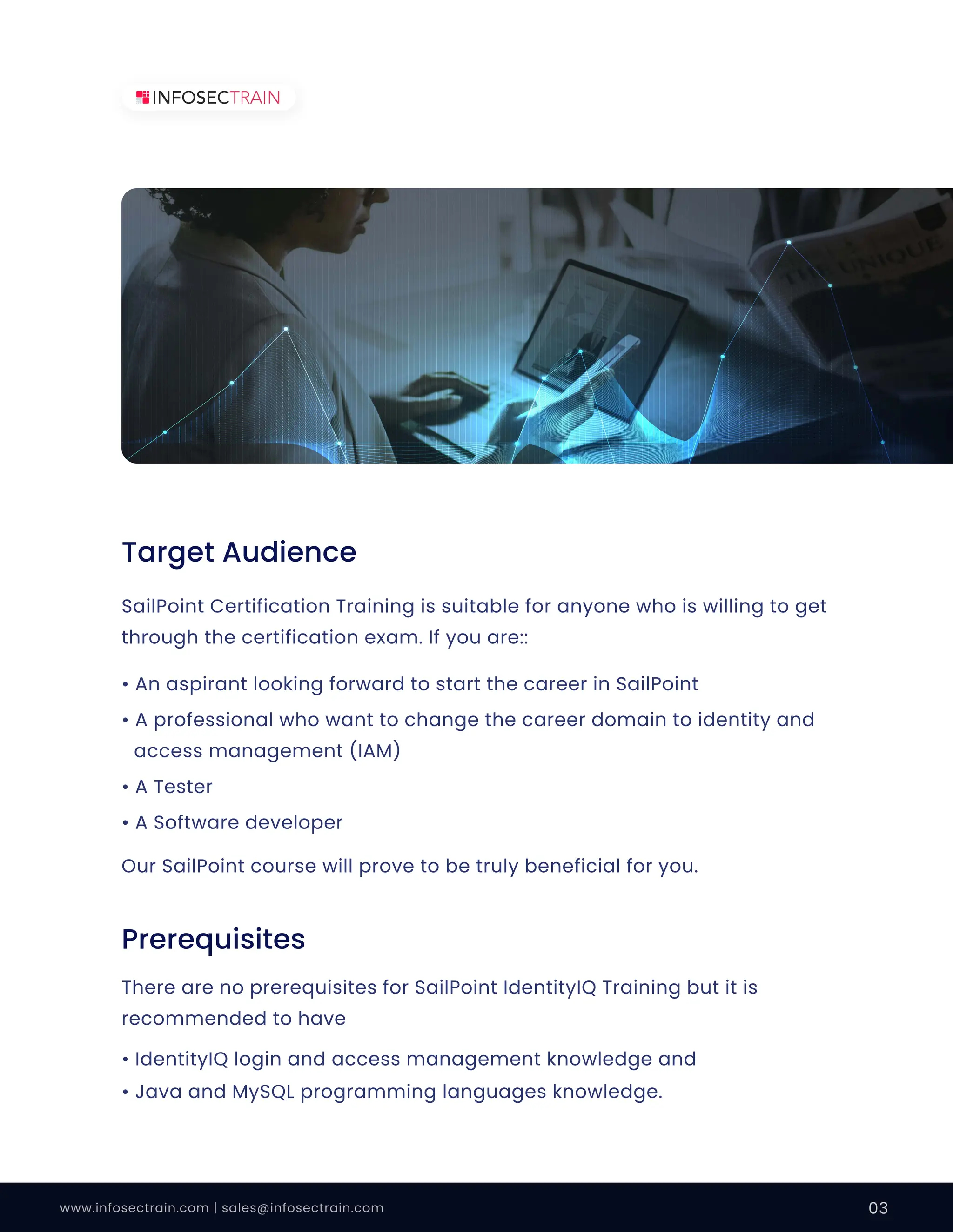 www.infosectrain.com | sales@infosectrain.com 03
SailPoint Certification Training is suitable for anyone who is willing to get
through the certification exam. If you are::
Our SailPoint course will prove to be truly beneficial for you.
• An aspirant looking forward to start the career in SailPoint
• A professional who want to change the career domain to identity and
access management (IAM)
• A Tester
• A Software developer
• IdentityIQ login and access management knowledge and
• Java and MySQL programming languages knowledge.
There are no prerequisites for SailPoint IdentityIQ Training but it is
recommended to have
Target Audience
Prerequisites
 