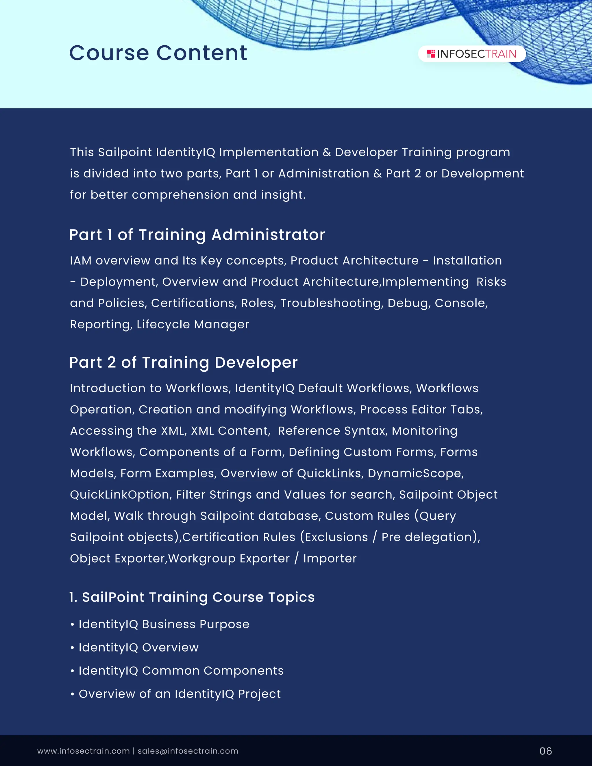 This Sailpoint IdentityIQ Implementation & Developer Training program
is divided into two parts, Part 1 or Administration & Part 2 or Development
for better comprehension and insight.
Part 1 of Training Administrator
IAM overview and Its Key concepts, Product Architecture - Installation
- Deployment, Overview and Product Architecture,Implementing Risks
and Policies, Certifications, Roles, Troubleshooting, Debug, Console,
Reporting, Lifecycle Manager
Part 2 of Training Developer
Introduction to Workflows, IdentityIQ Default Workflows, Workflows
Operation, Creation and modifying Workflows, Process Editor Tabs,
Accessing the XML, XML Content, Reference Syntax, Monitoring
Workflows, Components of a Form, Defining Custom Forms, Forms
Models, Form Examples, Overview of QuickLinks, DynamicScope,
QuickLinkOption, Filter Strings and Values for search, Sailpoint Object
Model, Walk through Sailpoint database, Custom Rules (Query
Sailpoint objects),Certification Rules (Exclusions / Pre delegation),
Object Exporter,Workgroup Exporter / Importer
1. SailPoint Training Course Topics
• IdentityIQ Business Purpose
• IdentityIQ Overview
• IdentityIQ Common Components
• Overview of an IdentityIQ Project
www.infosectrain.com | sales@infosectrain.com 06
Course Content
 
