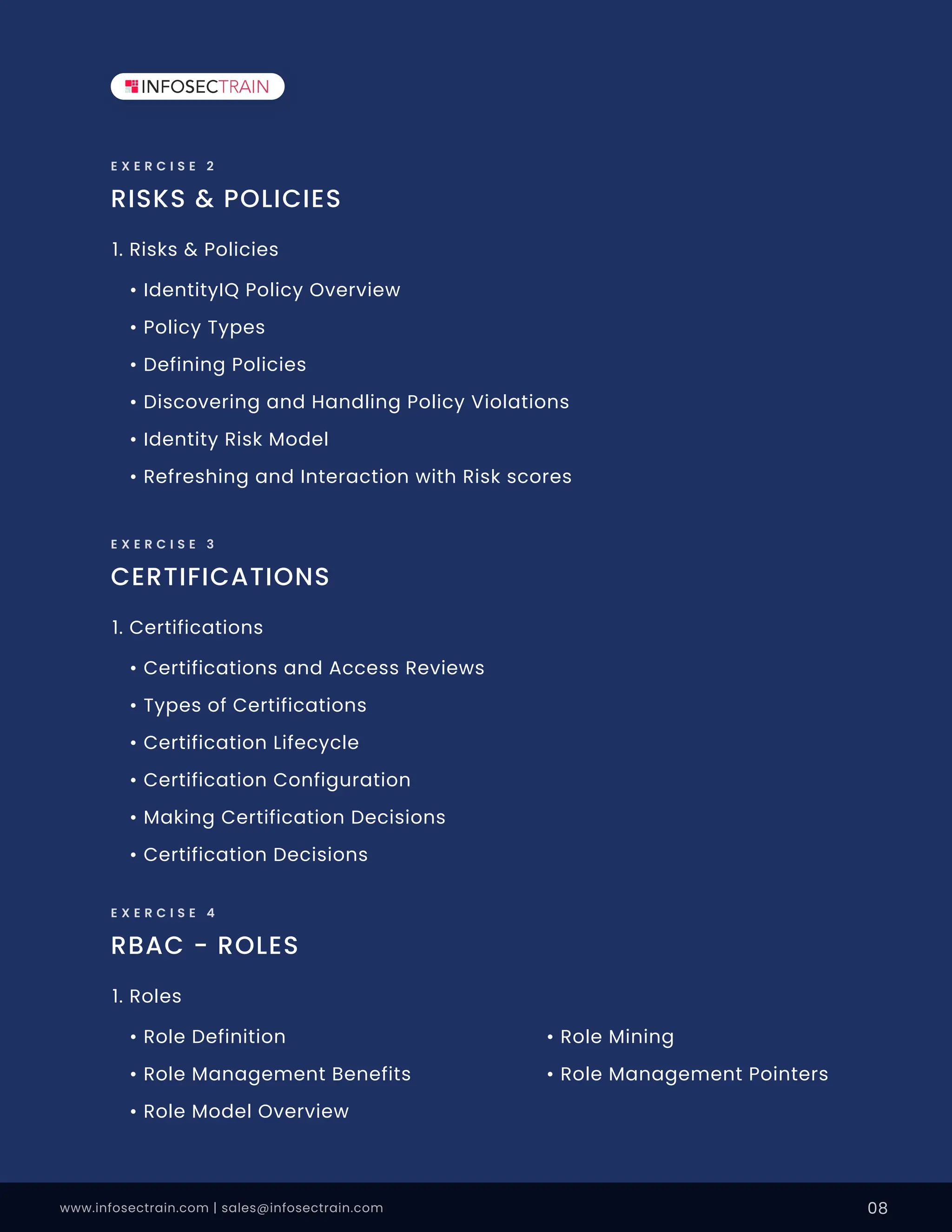 www.infosectrain.com | sales@infosectrain.com 08
RISKS & POLICIES
E X E R C I S E 2
• IdentityIQ Policy Overview
• Policy Types
• Defining Policies
• Discovering and Handling Policy Violations
• Identity Risk Model
• Refreshing and Interaction with Risk scores
1. Risks & Policies
CERTIFICATIONS
E X E R C I S E 3
• Certifications and Access Reviews
• Types of Certifications
• Certification Lifecycle
• Certification Configuration
• Making Certification Decisions
• Certification Decisions
1. Certifications
RBAC - ROLES
E X E R C I S E 4
• Role Definition
• Role Management Benefits
• Role Model Overview
• Role Mining
• Role Management Pointers
1. Roles
 