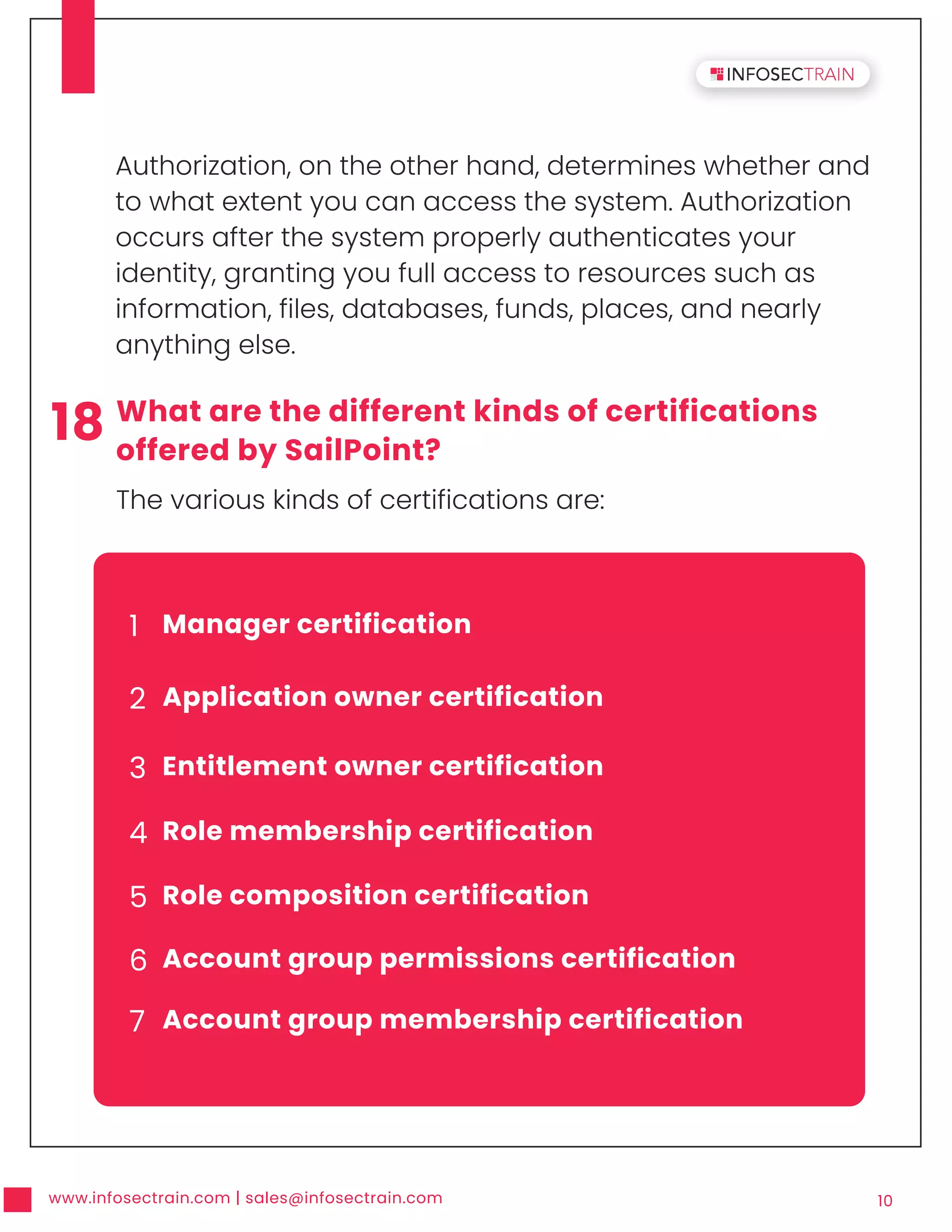 www.infosectrain.com | sales@infosectrain.com 10
Authorization, on the other hand, determines whether and
to what extent you can access the system. Authorization
occurs after the system properly authenticates your
identity, granting you full access to resources such as
information, files, databases, funds, places, and nearly
anything else.
1 Manager certification
2 Application owner certification
3 Entitlement owner certification
4 Role membership certification
5 Role composition certification
6 Account group permissions certification
7 Account group membership certification
18 What are the different kinds of certifications
offered by SailPoint?
The various kinds of certifications are:
 