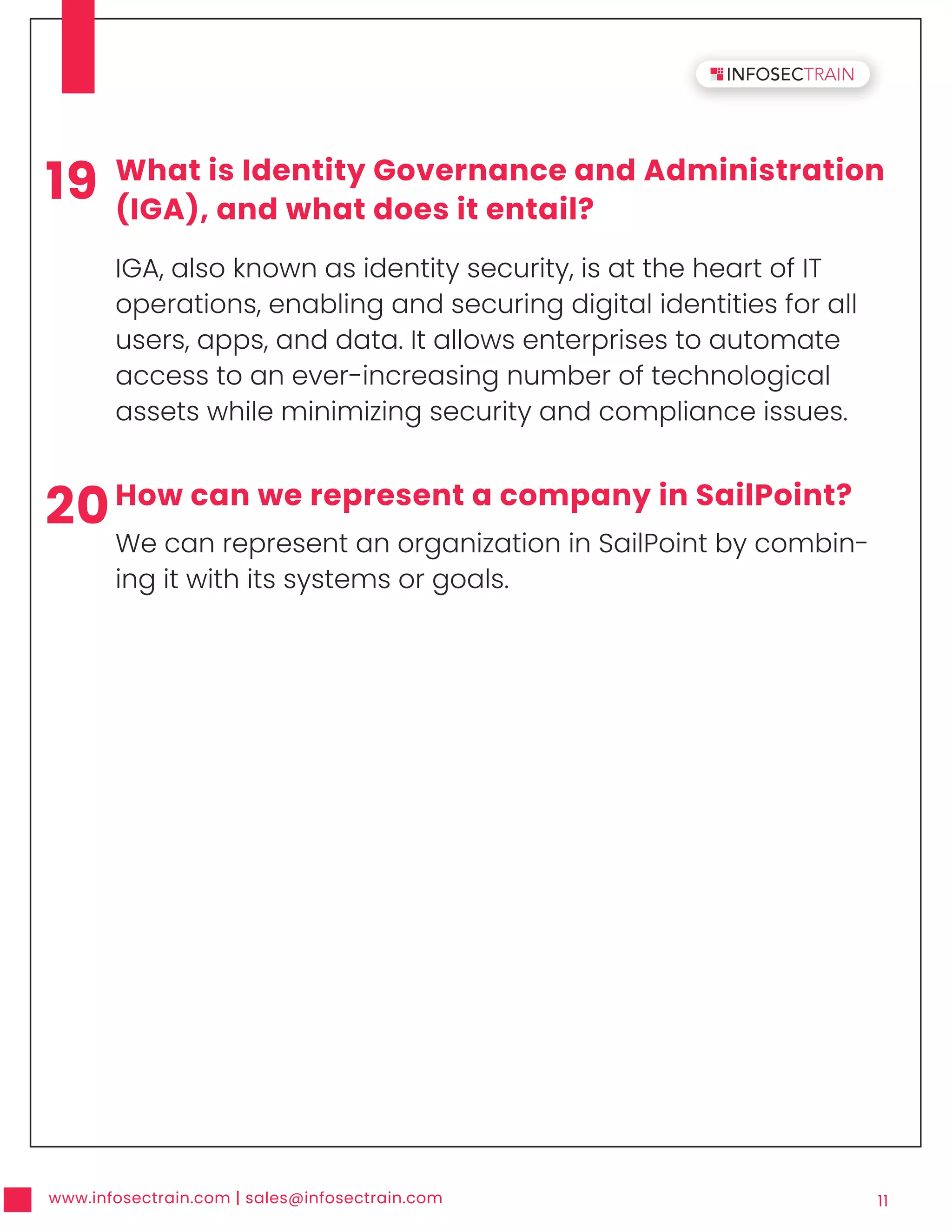 www.infosectrain.com | sales@infosectrain.com 11
19 What is Identity Governance and Administration
(IGA), and what does it entail?
IGA, also known as identity security, is at the heart of IT
operations, enabling and securing digital identities for all
users, apps, and data. It allows enterprises to automate
access to an ever-increasing number of technological
assets while minimizing security and compliance issues.
20How can we represent a company in SailPoint?
We can represent an organization in SailPoint by combin-
ing it with its systems or goals.
 