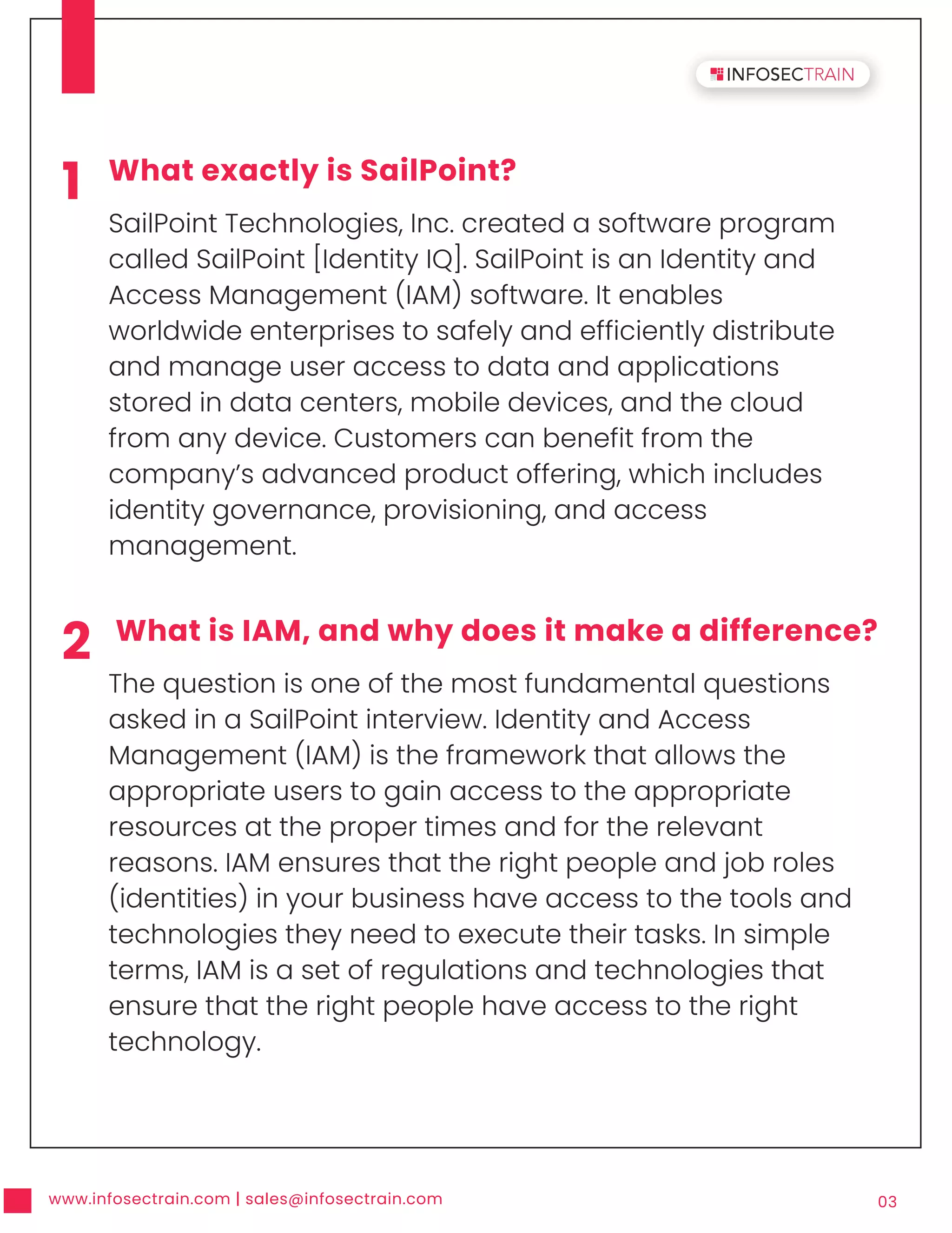 www.infosectrain.com | sales@infosectrain.com 03
1 What exactly is SailPoint?
SailPoint Technologies, Inc. created a software program
called SailPoint [Identity IQ]. SailPoint is an Identity and
Access Management (IAM) software. It enables
worldwide enterprises to safely and efficiently distribute
and manage user access to data and applications
stored in data centers, mobile devices, and the cloud
from any device. Customers can benefit from the
company’s advanced product offering, which includes
identity governance, provisioning, and access
management.
2 What is IAM, and why does it make a difference?
The question is one of the most fundamental questions
asked in a SailPoint interview. Identity and Access
Management (IAM) is the framework that allows the
appropriate users to gain access to the appropriate
resources at the proper times and for the relevant
reasons. IAM ensures that the right people and job roles
(identities) in your business have access to the tools and
technologies they need to execute their tasks. In simple
terms, IAM is a set of regulations and technologies that
ensure that the right people have access to the right
technology.
 