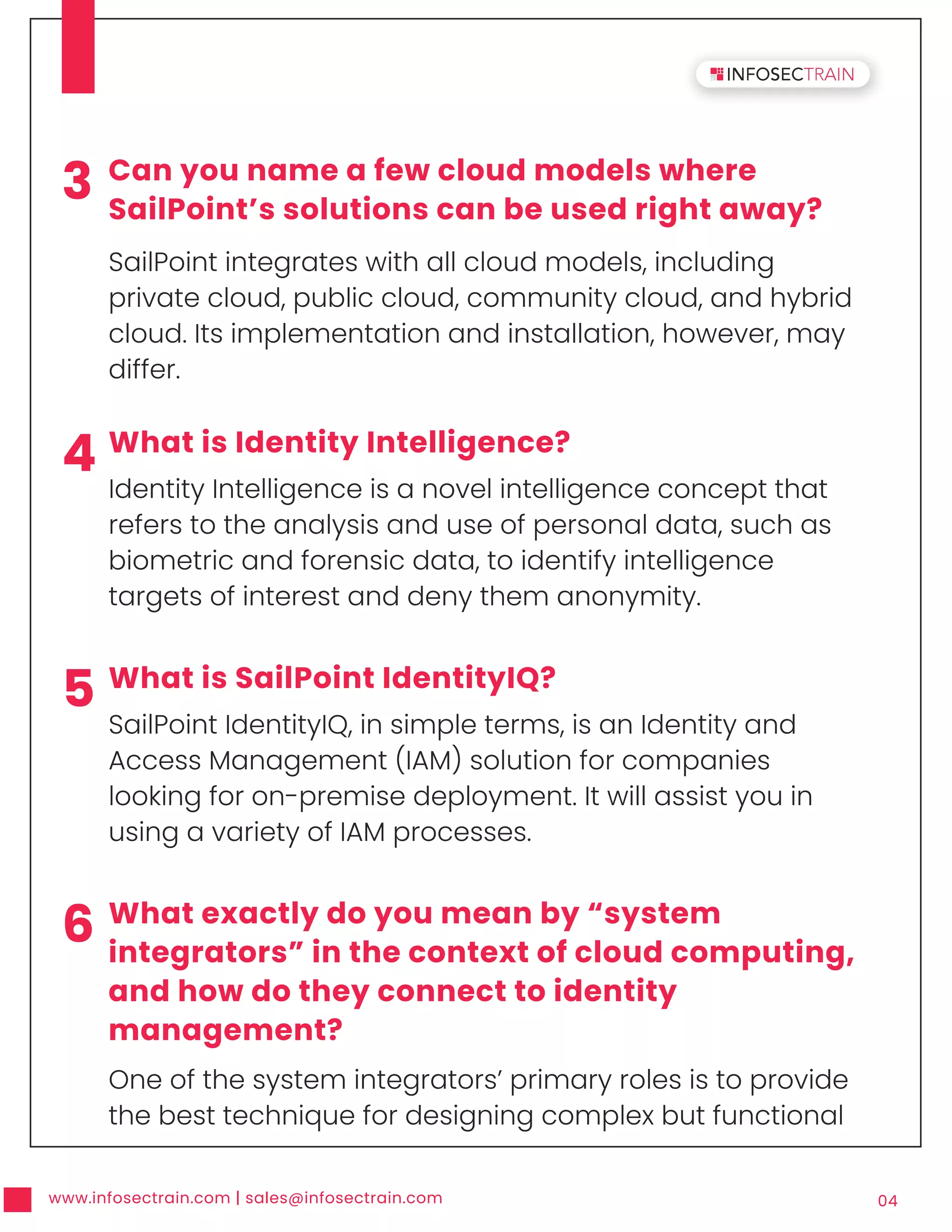 www.infosectrain.com | sales@infosectrain.com 04
3 Can you name a few cloud models where
SailPoint’s solutions can be used right away?
SailPoint integrates with all cloud models, including
private cloud, public cloud, community cloud, and hybrid
cloud. Its implementation and installation, however, may
differ.
4 What is Identity Intelligence?
Identity Intelligence is a novel intelligence concept that
refers to the analysis and use of personal data, such as
biometric and forensic data, to identify intelligence
targets of interest and deny them anonymity.
5 What is SailPoint IdentityIQ?
SailPoint IdentityIQ, in simple terms, is an Identity and
Access Management (IAM) solution for companies
looking for on-premise deployment. It will assist you in
using a variety of IAM processes.
6 What exactly do you mean by “system
integrators” in the context of cloud computing,
and how do they connect to identity
management?
One of the system integrators’ primary roles is to provide
the best technique for designing complex but functional
 