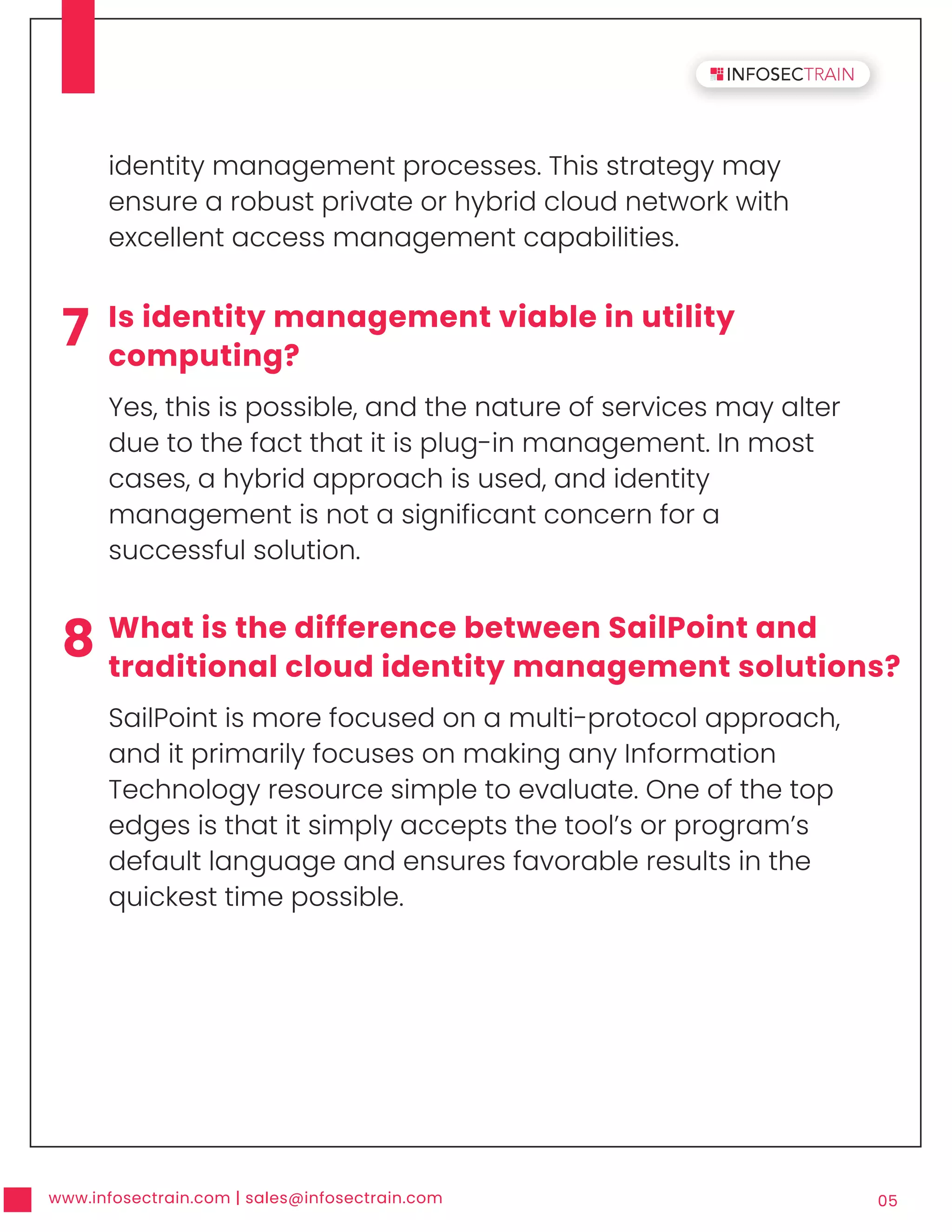 www.infosectrain.com | sales@infosectrain.com 05
7 Is identity management viable in utility
computing?
Yes, this is possible, and the nature of services may alter
due to the fact that it is plug-in management. In most
cases, a hybrid approach is used, and identity
management is not a significant concern for a
successful solution.
8 What is the difference between SailPoint and
traditional cloud identity management solutions?
SailPoint is more focused on a multi-protocol approach,
and it primarily focuses on making any Information
Technology resource simple to evaluate. One of the top
edges is that it simply accepts the tool’s or program’s
default language and ensures favorable results in the
quickest time possible.
identity management processes. This strategy may
ensure a robust private or hybrid cloud network with
excellent access management capabilities.
 