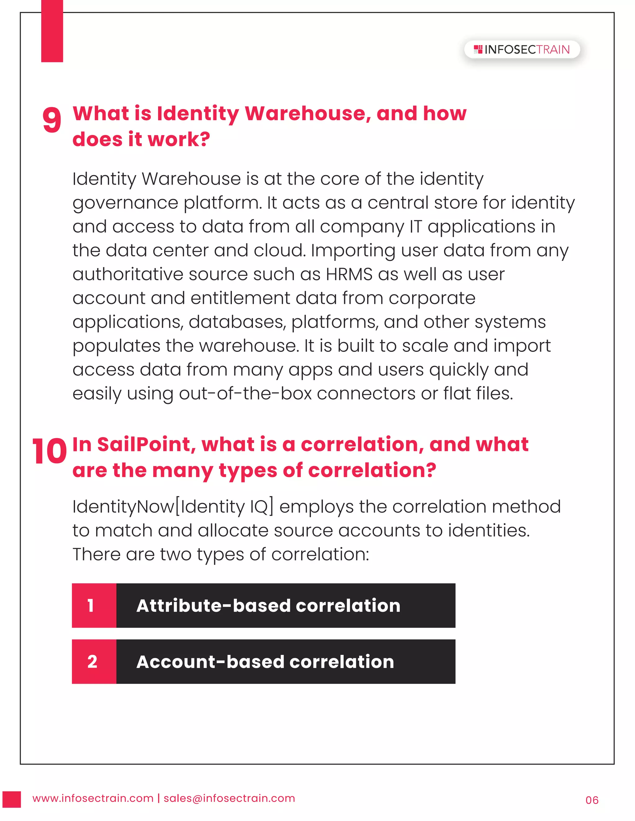 www.infosectrain.com | sales@infosectrain.com 06
9 What is Identity Warehouse, and how
does it work?
Identity Warehouse is at the core of the identity
governance platform. It acts as a central store for identity
and access to data from all company IT applications in
the data center and cloud. Importing user data from any
authoritative source such as HRMS as well as user
account and entitlement data from corporate
applications, databases, platforms, and other systems
populates the warehouse. It is built to scale and import
access data from many apps and users quickly and
easily using out-of-the-box connectors or flat files.
10In SailPoint, what is a correlation, and what
are the many types of correlation?
IdentityNow[Identity IQ] employs the correlation method
to match and allocate source accounts to identities.
There are two types of correlation:
1 Attribute-based correlation
2 Account-based correlation
 