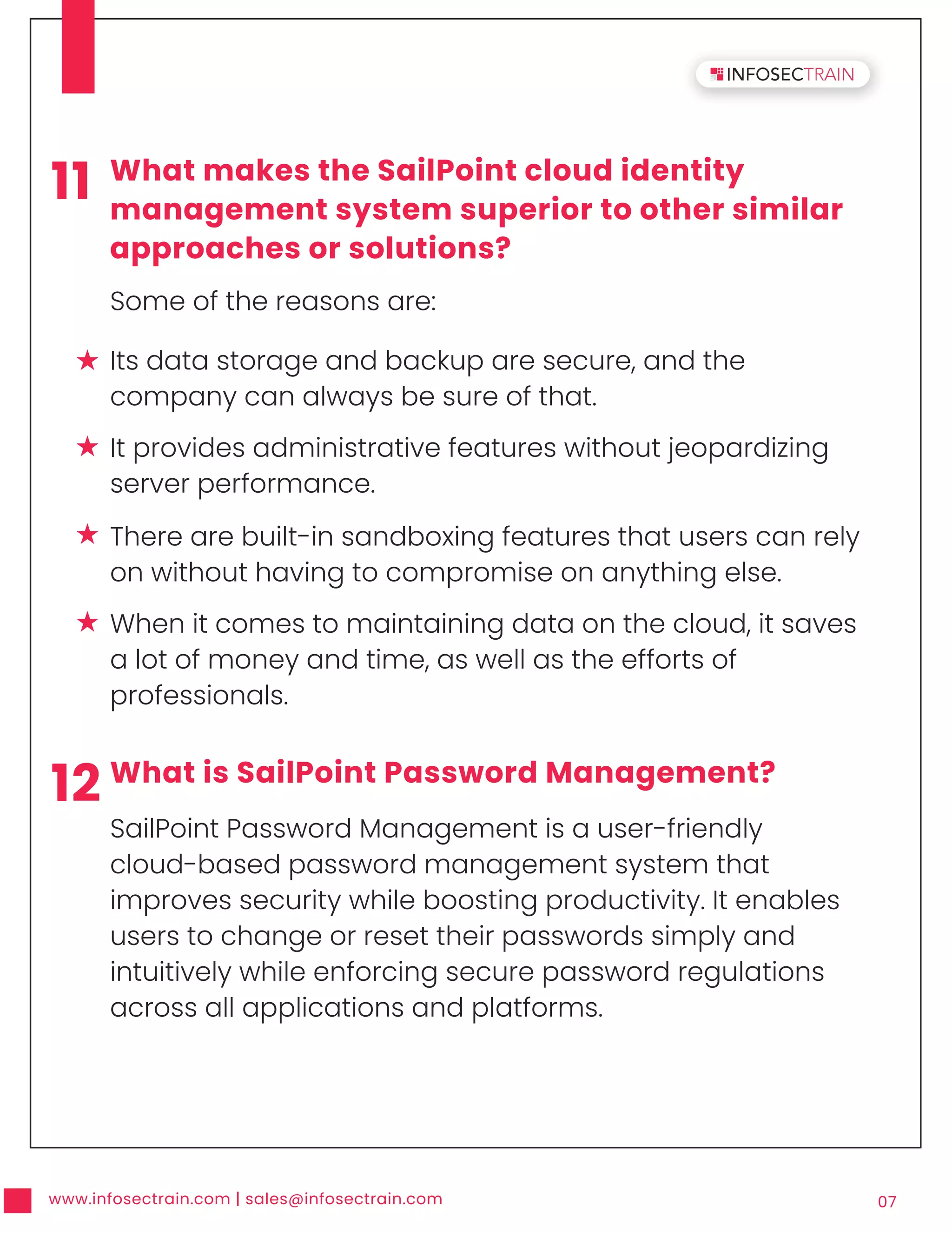 www.infosectrain.com | sales@infosectrain.com 07
11 What makes the SailPoint cloud identity
management system superior to other similar
approaches or solutions?
Some of the reasons are:
12 What is SailPoint Password Management?
SailPoint Password Management is a user-friendly
cloud-based password management system that
improves security while boosting productivity. It enables
users to change or reset their passwords simply and
intuitively while enforcing secure password regulations
across all applications and platforms.
Its data storage and backup are secure, and the
company can always be sure of that.
It provides administrative features without jeopardizing
server performance.
There are built-in sandboxing features that users can rely
on without having to compromise on anything else.
When it comes to maintaining data on the cloud, it saves
a lot of money and time, as well as the efforts of
professionals.
 