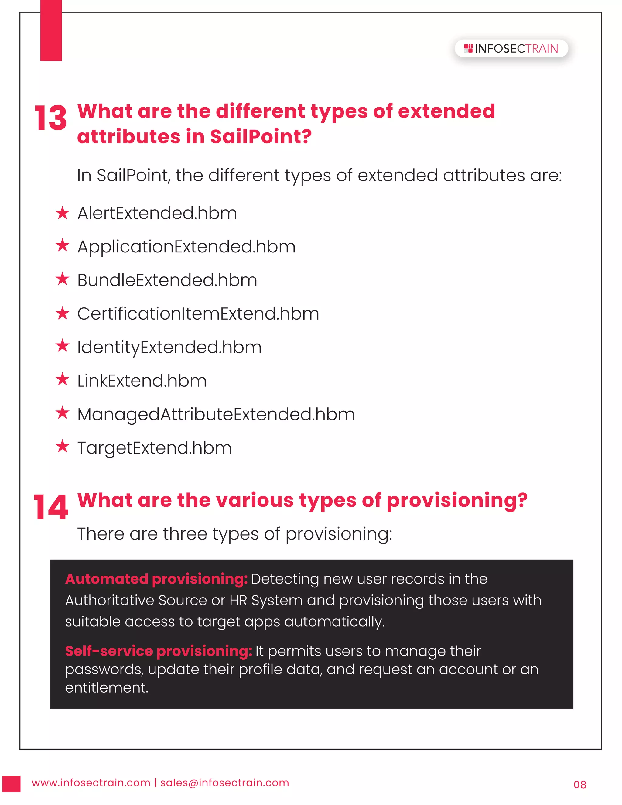 www.infosectrain.com | sales@infosectrain.com 08
13 What are the different types of extended
attributes in SailPoint?
In SailPoint, the different types of extended attributes are:
14 What are the various types of provisioning?
There are three types of provisioning:
AlertExtended.hbm
ApplicationExtended.hbm
BundleExtended.hbm
CertificationItemExtend.hbm
IdentityExtended.hbm
LinkExtend.hbm
ManagedAttributeExtended.hbm
TargetExtend.hbm
Automated provisioning: Detecting new user records in the
Authoritative Source or HR System and provisioning those users with
suitable access to target apps automatically.
Self-service provisioning: It permits users to manage their
passwords, update their profile data, and request an account or an
entitlement.
 