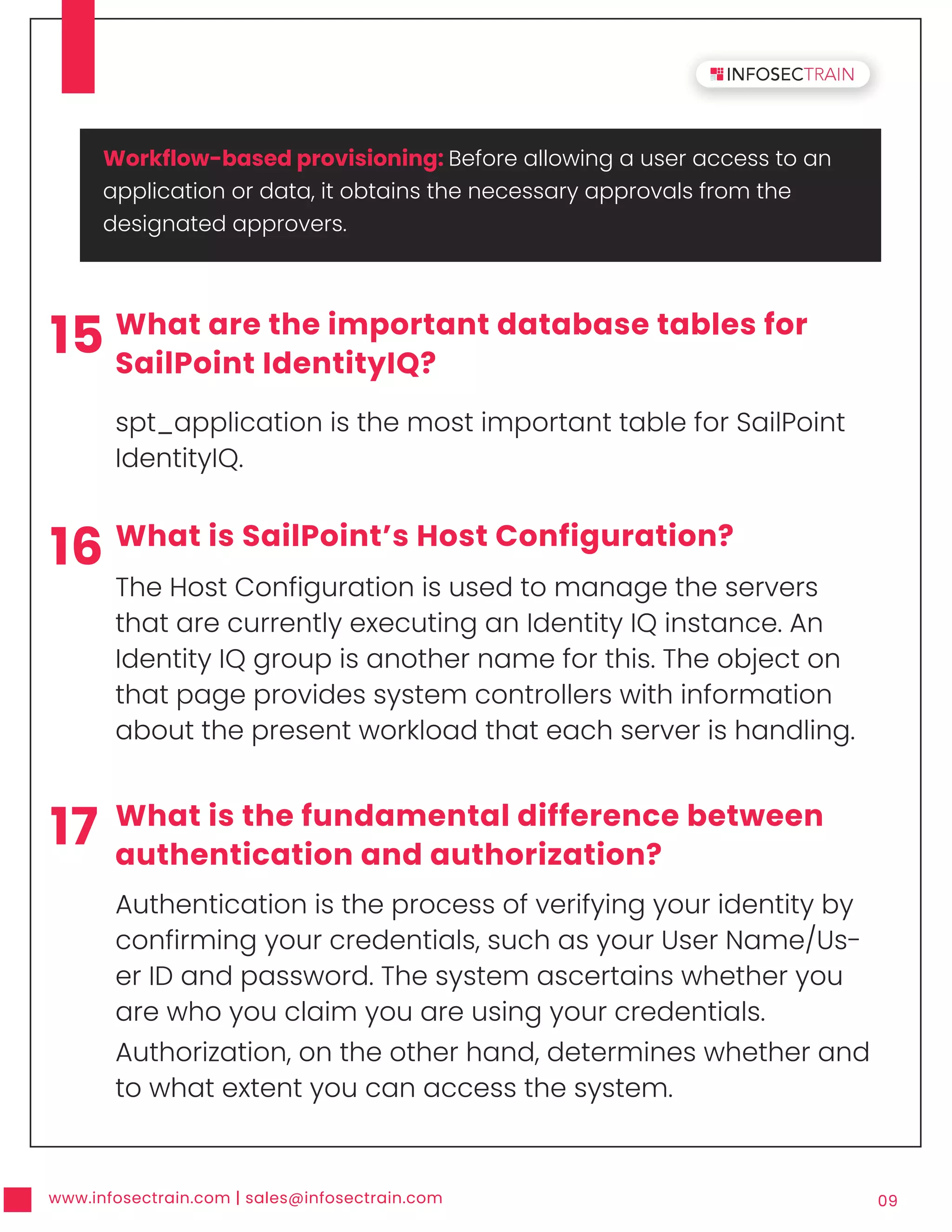 www.infosectrain.com | sales@infosectrain.com 09
15 What are the important database tables for
SailPoint IdentityIQ?
spt_application is the most important table for SailPoint
IdentityIQ.
16 What is SailPoint’s Host Configuration?
The Host Configuration is used to manage the servers
that are currently executing an Identity IQ instance. An
Identity IQ group is another name for this. The object on
that page provides system controllers with information
about the present workload that each server is handling.
17 What is the fundamental difference between
authentication and authorization?
Authentication is the process of verifying your identity by
confirming your credentials, such as your User Name/Us-
er ID and password. The system ascertains whether you
are who you claim you are using your credentials.
Authorization, on the other hand, determines whether and
to what extent you can access the system.
Workflow-based provisioning: Before allowing a user access to an
application or data, it obtains the necessary approvals from the
designated approvers.
 