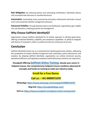 Risk Mitigation: By enforcing policies and automating certifications, IdentityIQ reduces
risks associated with excessive or unauthorized access.
Automation: Automating access provisioning and policy enforcement eliminates manual
errors and accelerates identity management processes.
Enhanced Visibility: Through detailed reports and dashboards, organizations gain insights
into user behaviors, enabling proactive risk management.
Why Choose SailPoint IdentityIQ?
Organizations choose SailPoint IdentityIQ for its holistic approach to identity governance,
offering unmatched flexibility, scalability, and compliance capabilities. Its ability to integrate
with diverse IT ecosystems makes it a preferred choice for enterprises of all sizes.
Conclusion
SailPoint IdentityIQ stands out as a comprehensive identity governance solution, addressing
the complexities of modern identity management with automation, policy enforcement, and
analytics. By adopting SailPoint IdentityIQ, organizations can achieve enhanced security,
operational efficiency, and regulatory compliance while delivering a seamless user experience.
Visualpath Offering SailPoint Online Training. elevate your career in
Sailpoint Course. Our comprehensive Sailpoint Course combines advanced AI
concepts and hands-on training to make you industry-ready.
Enroll for a Free Demo.
Call us: - +91-9989971070
WhatsApp: https://www.whatsapp.com/catalog/919989971070/
Blog link: https://visualpathblogs.com/
Visit us: https://www.visualpath.in/sailpoint-online-training.html
 