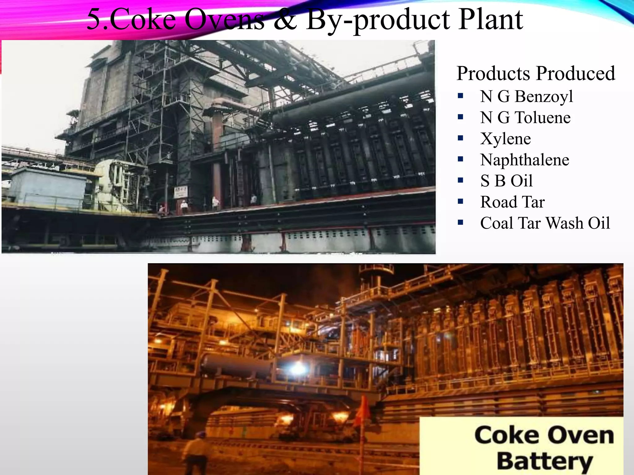 5.Coke Ovens & By-product Plant
Products Produced
 N G Benzoyl
 N G Toluene
 Xylene
 Naphthalene
 S B Oil
 Road Tar
 Coal Tar Wash Oil
 
