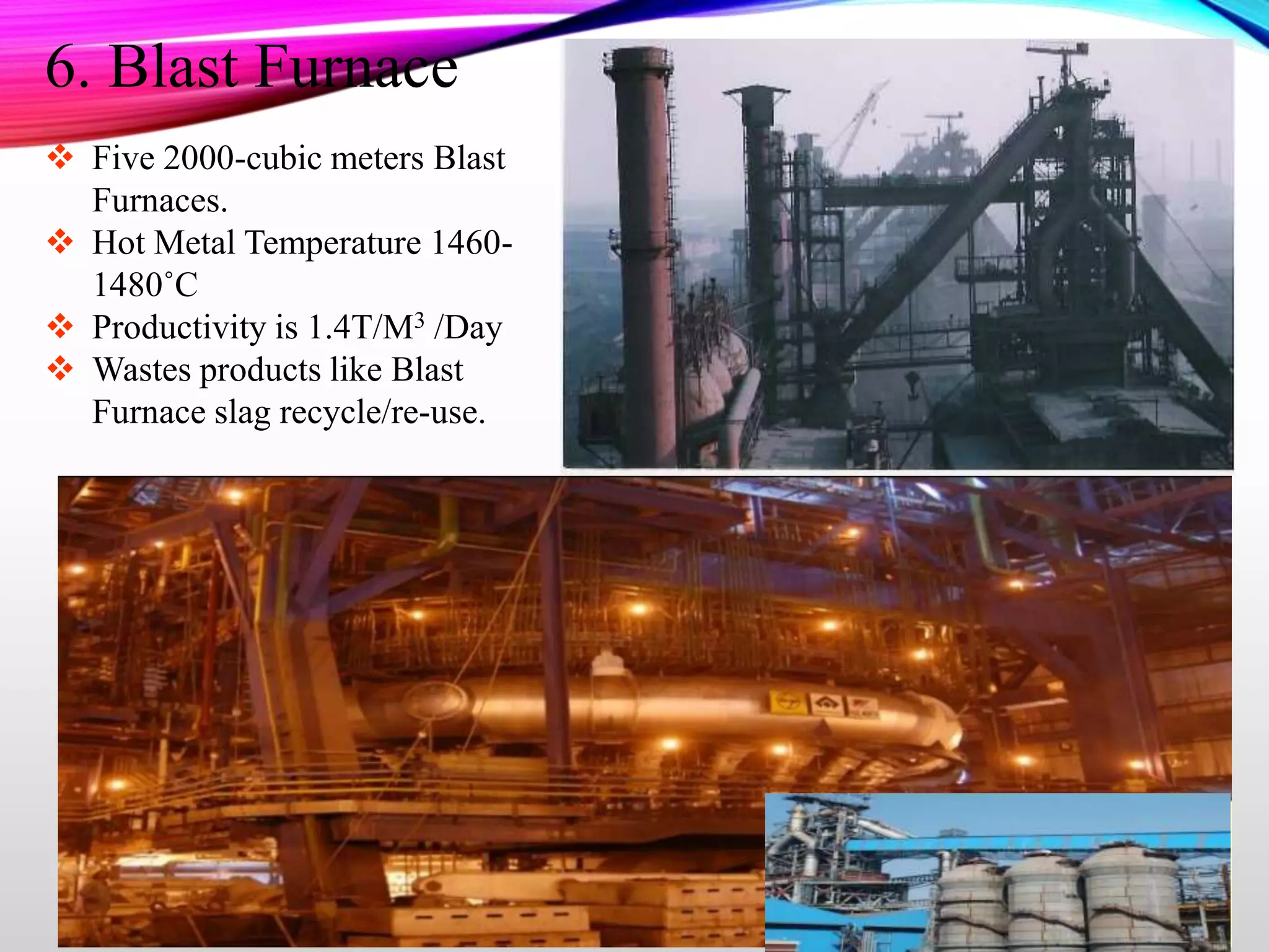  Five 2000-cubic meters Blast
Furnaces.
 Hot Metal Temperature 1460-
1480˚C
 Productivity is 1.4T/M3 /Day
 Wastes products like Blast
Furnace slag recycle/re-use.
6. Blast Furnace
 