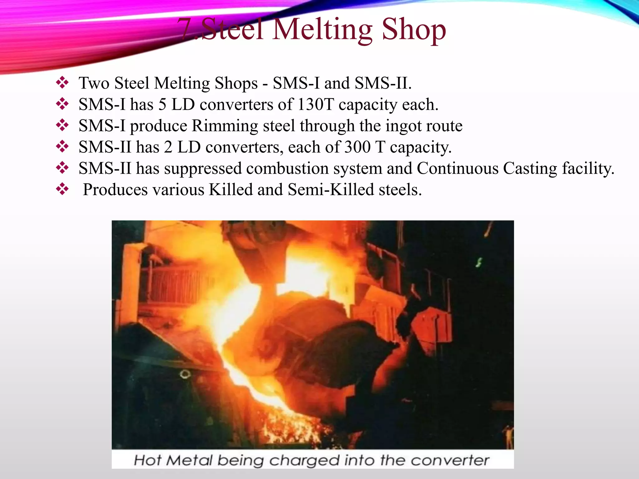  Two Steel Melting Shops - SMS-I and SMS-II.
 SMS-I has 5 LD converters of 130T capacity each.
 SMS-I produce Rimming steel through the ingot route
 SMS-II has 2 LD converters, each of 300 T capacity.
 SMS-II has suppressed combustion system and Continuous Casting facility.
 Produces various Killed and Semi-Killed steels.
7.Steel Melting Shop
 