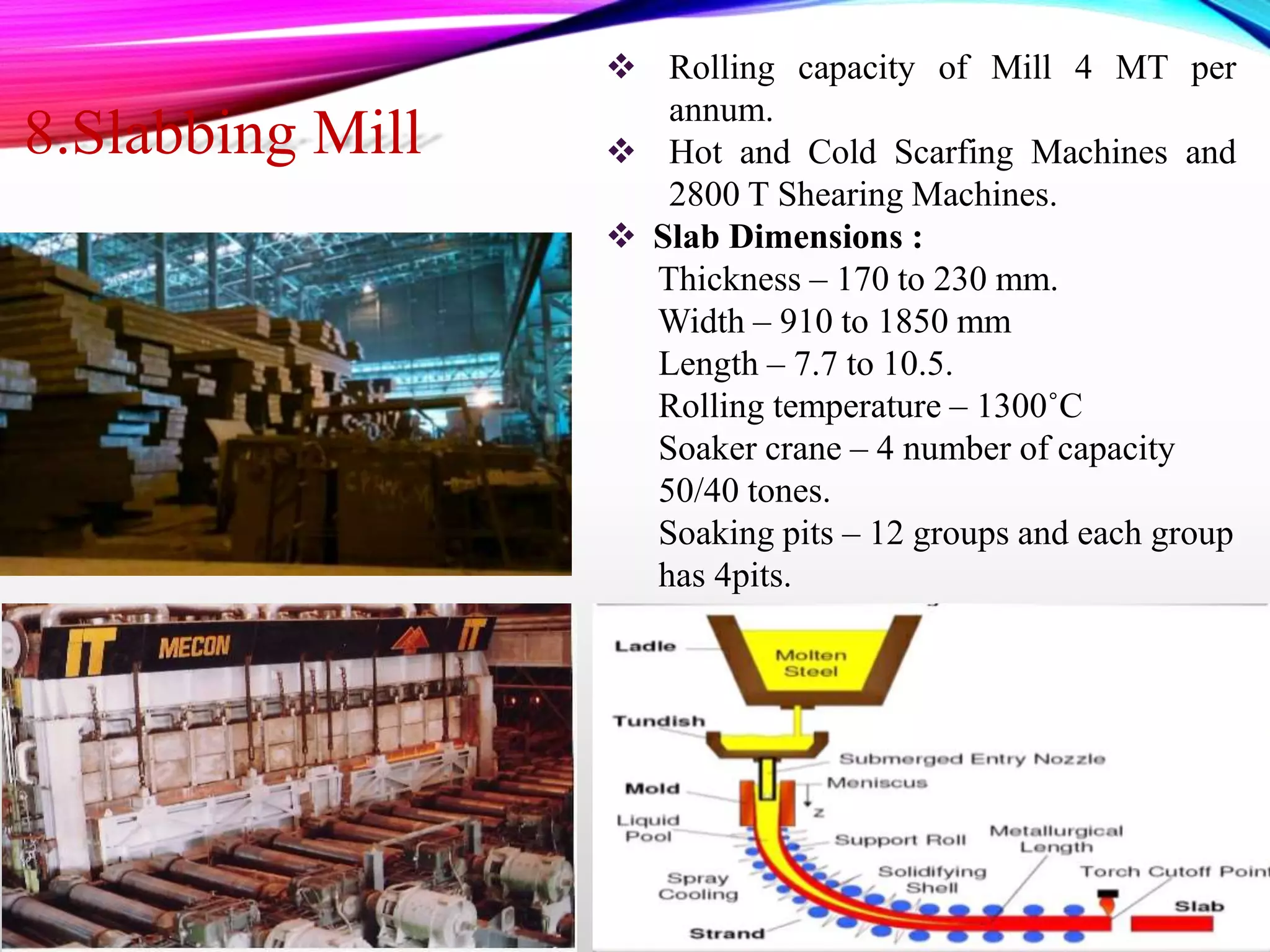  Rolling capacity of Mill 4 MT per
annum.
 Hot and Cold Scarfing Machines and
2800 T Shearing Machines.
 Slab Dimensions :
Thickness – 170 to 230 mm.
Width – 910 to 1850 mm
Length – 7.7 to 10.5.
Rolling temperature – 1300˚C
Soaker crane – 4 number of capacity
50/40 tones.
Soaking pits – 12 groups and each group
has 4pits.
8.Slabbing Mill
 