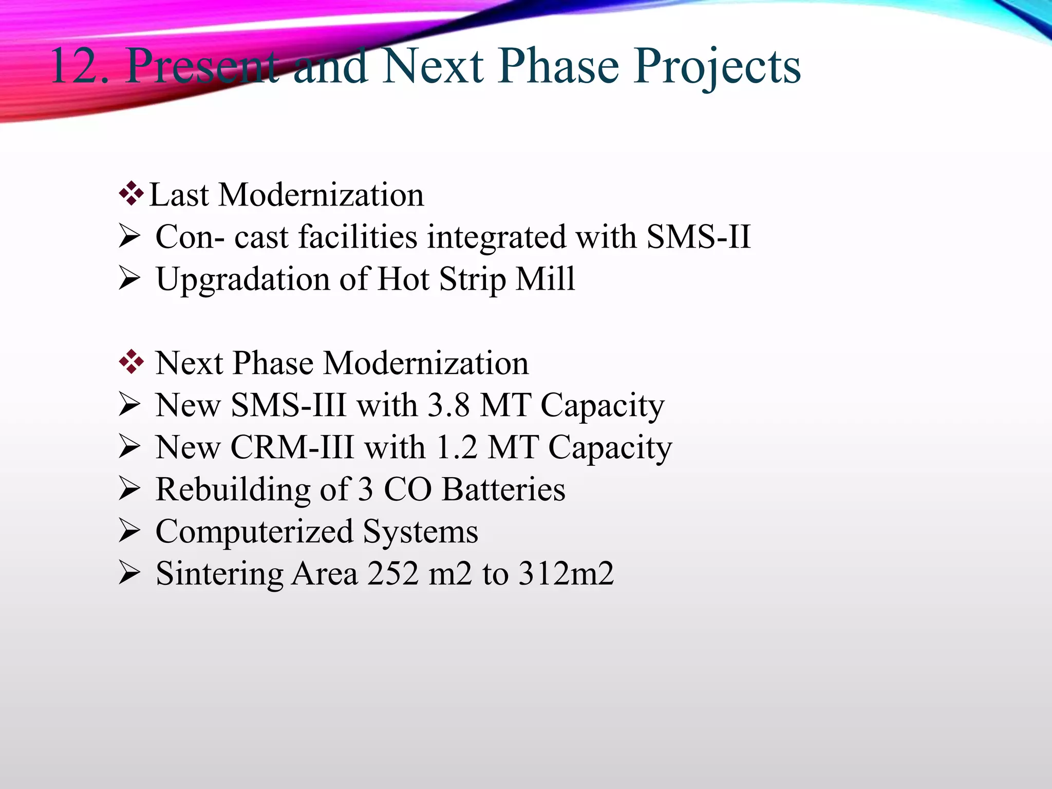12. Present and Next Phase Projects
Last Modernization
 Con- cast facilities integrated with SMS-II
 Upgradation of Hot Strip Mill
 Next Phase Modernization
 New SMS-III with 3.8 MT Capacity
 New CRM-III with 1.2 MT Capacity
 Rebuilding of 3 CO Batteries
 Computerized Systems
 Sintering Area 252 m2 to 312m2
 