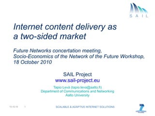 Internet content delivery as  a two-sided market Future Networks concertation meeting, Socio-Economics of the Network of the Future Workshop, 18 October 2010 SAIL Project www.sail-project.eu Tapio Levä (tapio.leva@aalto.fi) Department of Communications and Networking Aalto University 10-10-19 