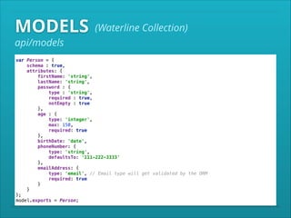 MODELS

(Waterline Collection)

api/models

var Person = { 
schema : true, 
attributes: { 
firstName: 'string', 
lastName: 'string', 
password : { 
type : 'string', 
required : true, 
notEmpty : true 
}, 
age : { 
type: 'integer', 
max: 150, 
required: true 
}, 
birthDate: 'date', 
phoneNumber: { 
type: 'string', 
defaultsTo: '111-222-3333' 
}, 
emailAddress: { 
type: 'email', // Email type will get validated by the ORM 
required: true 
} 
} 
}; 
model.exports = Person;

 