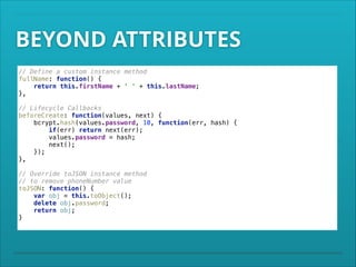 BEYOND ATTRIBUTES
// Define a custom instance method 
fullName: function() { 
return this.firstName + ' ' + this.lastName; 
}, 
 

 

// Lifecycle Callbacks 
beforeCreate: function(values, next) { 
bcrypt.hash(values.password, 10, function(err, hash) { 
if(err) return next(err); 
values.password = hash; 
next(); 
}); 
}, 
// Override toJSON instance method 
// to remove phoneNumber value 
toJSON: function() { 
var obj = this.toObject(); 
delete obj.password; 
return obj; 
}

 
