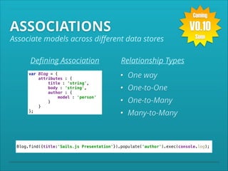 Coming

ASSOCIATIONS

V0.10

Associate models across diﬀerent data stores
Deﬁning Association
var Blog = { 
attributes : { 
title : 'string', 
body : 'string', 
author : { 
model : 'person' 
} 
} 
};

Soon

Relationship Types
• One way
• One-to-One
• One-to-Many
• Many-to-Many

Blog.find({title:'Sails.js Presentation'}).populate('author').exec(console.log);

 