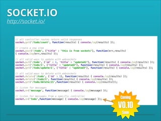 SOCKET.IO

http://socket.io/

// all controller routes return valid responses 
socket.get('/todo/count', function(results) { console.log(results) }); 
 

// create a new item 
socket.post('/todo', {"title" : "this is from sockets"}, function(err,results)
{ console.log(err,results) }); 
 

// all valid ways to update with websockets 
socket.put('/todo', {'id' : 1, 'title' : "updated1"}, function(results) { console.log(results) }); 
socket.put('/todo/1', {'title' : "updated2"}, function(results) { console.log(results) }); 
socket.get('/todo/update/1', {'title' : "updated3"}, function(results) { console.log(results) }); 
 

// all valid ways to delete with websockets 
socket.delete('/todo', {'id' : 1}, function(results) { console.log(results) }); 
socket.delete('/todo/1', function(results) { console.log(results) }); 
socket.get('/todo/delete/21',function(results) { console.log(results)}); 
 

// listen for messages 
socket.on('message', function(message) { console.log(message) }); 
 

// listen for messages from a specific controller 
socket.on('todo',function(message) { console.log(message) });

Coming

V0.10
Soon

 