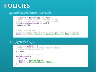 POLICIES
api/policies/isAuthenticated.js
module.exports = function(req, res, next) { 
// User is allowed, proceed to the next policy,  
// or if this is the last policy, the controller 
if (req.session.authorized == true) { 
return next(); 
} 
 

// User is not allowed 
// (default res.forbidden() behavior can be overridden in `config/403.js`) 
return res.forbidden('You are not permitted to perform this action.'); 
};

conﬁg/policies.js
module.exports.policies = { 
// Default policy for all controllers and actions 
// (`true` allows public access)  
'*': true, 
 

// Policies for /Foo/* routes 
FooController: { 
"*" : true, 
'update' : 'isAuthenticated', 
'destroy' : ['isAuthenticated','isOwner'] 
} 
};

 
