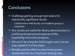 Conclusions Challenge getting enough test takers for statistically significant results Collaboration with faculty and students groups is important Our results are useful for library administrators in justifying the personnel expense of the expanding instruction program. We won’t be using the SAILS again now, but we may repeat it in a few years. Results used to inform a new home-grown assessment for our Freshman writing class. 