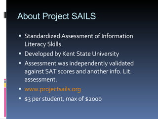 About Project SAILS Standardized Assessment of Information Literacy Skills Developed by Kent State University Assessment was independently validated against SAT scores and another info. Lit. assessment. www.projectsails.org $3 per student, max of $2000 
