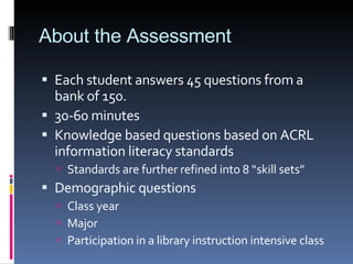 About the Assessment Each student answers 45 questions from a bank of 150. 30-60 minutes Knowledge based questions based on ACRL information literacy standards Standards are further refined into 8 “skill sets” Demographic questions  Class year Major Participation in a library instruction intensive class 
