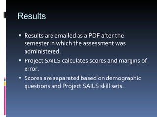 Results Results are emailed as a PDF after the semester in which the assessment was administered. Project SAILS calculates scores and margins of error. Scores are separated based on demographic questions and Project SAILS skill sets. 