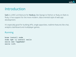 Introduction
Sails is a MVC architecture for Node.js, like Django to Python or Ruby on Rails to
Ruby, it has support for the more modern, data-oriented style of web app
development.
It's especially good for building APIs, single apps/sites, realtime features like chat,
analytics dashboard and multiplayer games.

Running
brew install node
sudo npm -g install sails
sails new <appName>
sails lift

 