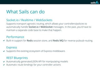 What Sails can do
Socket.io / Realtime / WebSockets
Supports transport agnostic routing, which allows your controllers/policies to
automatically handle Socket.io / WebSocket messages. In the past, you'd have to
maintain a separate code base to make that happen.

Performance
Built-in support for Redis session store, and Redis MQ for reverse pubsub routing.

Express
Supports the existing ecosystem of Express middleware.

REST Blueprints
Automatically generated JSON API for manipulating models
Automatic route bindings for your controller actions

 