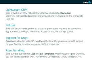 Lightweight ORM
Sails provides an ORM (Object Relational Mapping) called Waterline.
Waterline not suports databases and associations yet, but are on the immediate
todo list.

Policies
They can be chained together to protec or preprocess requests for controllers.
E.g. authentication logic, role-based access control, ﬁle storage quotas.

Support for Grunt
Grunt was added in Sails v0.9. Modifying the Gruntﬁle you can easy add support
for your favorite template engine or css/js preprocessor.

Asset bundling
Sails bundles support for LESS and JST Templates. Modifying your app's Gruntﬁle,
you can add support for SASS, Handlebars, CoﬀeeScript, Stylus, TypeScript, etc.

 