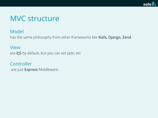 MVC structure
Model
has the same philosophy from other frameworks like Rails, Django, Zend.

View
are EJS by default, but you can set Jade, etc

Controller
are just Express Middleware.

 