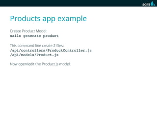 Products app example
Create Product Model:
sails generate product
This command line create 2 ﬁles:
/api/controllers/ProductController.js
/api/models/Product.js
Now open/edit the Product.js model.

 