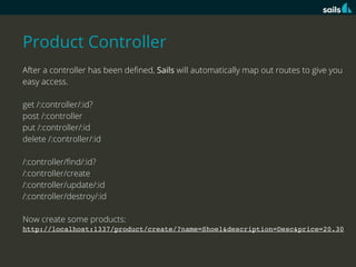 Product Controller
After a controller has been deﬁned, Sails will automatically map out routes to give you
easy access.
get /:controller/:id?
post /:controller
put /:controller/:id
delete /:controller/:id
/:controller/ﬁnd/:id?
/:controller/create
/:controller/update/:id
/:controller/destroy/:id
Now create some products:
http://localhost:1337/product/create/?name=Shoe1&description=Desc&price=20.30

 