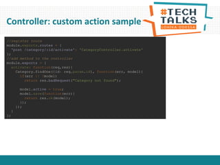 Controller: custom action sample
//register route
module.exports.routes = {
'post /category/:id/activate': 'CategoryController.activate'
};
//add method to the controller
module.exports = {
activate: function(req,res){
Category.findOne({id: req.param.id}, function(err, model){
if(err || !model)
return res.badRequest("Category not found");
model.active = true;
model.save(function(err){
return res.ok(model);
});
});
}
};
 