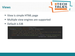 Views
• View is simple HTML page
• Multiple view engines are supported
• Default is EJB
displayCategories: function(req,res){
Category.find({},function(error, categories){
//returning res.view will look up view
//if view name is not passed it will try to find it by action name
//object can be passed to view as a model
return res.view('display-categories', {title:'Display categories',
categories: categories});
});
 