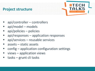 • api/controller – controllers
• api/model – models
• api/policies – policies
• api/responses – application responses
• api/services – reusable services
• assets – static assets
• config – application configuration settings
• views – application views
• tasks – grunt cli tasks
Project structure
 