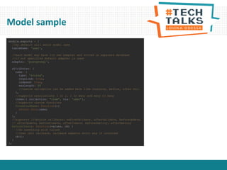 Model sample
module.exports = {
//by default will match model name
tableName: 'user',
//each model may have its own adapter and stored in separate database
//if not specified default adapter is used
adapter: 'postgresql',
attributes: {
name: {
type: 'string',
required: true,
indexed: true,
maxLength: 50
//custom validation can be added here like contains, before, after etc.
},
//supports associations 1 to 1, 1 to many and many to many
items:{ collection: "item“, via: ‘user’},
//supports custom functions
formattedName: function(){
return this.name;
}
},
//supports lifecycle callbacks: beforeValidate, afterValidate, beforeUpdate,
// afterUpdate, beforeCreate, afterCreate. beforeDestroy, afterDestroy
beforeCreate: function(values, cb) {
//do something with values
//then call callback, callback expects error arg if occurred
cb();
}
};
 