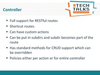 Controller
• Full support for RESTful routes
• Shortcut routes
• Can have custom actions
• Can be put in subdirs and subdir becomes part of the
route
• Has standard methods for CRUD support which can
be overridden
• Policies either per action or for entire controller
 