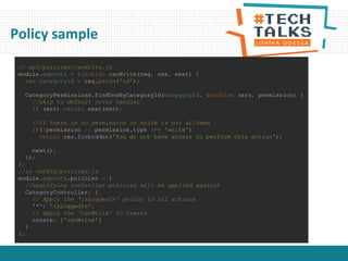 Policy sample
// api/policies/canWrite.js
module.exports = function canWrite(req, res, next) {
var categoryId = req.param('id');
CategoryPermissions.findOneByCategoryId(categoryId, function (err, permission) {
//skip to default error handler
if (err) return next(err);
//if there is no permission or write is not allowed
if(!permission || permission.type !== 'write')
return res.forbidden('You do not have access to perform this action');
next();
});
};
//in config/policies.js
module.exports.policies = {
//specifying controller policies will be applied against
CategoryController: {
// Apply the 'isLoggedIn' policy to all actions
'*': 'isLoggedIn',
// Apply the 'canWrite' to create
create: ['canWrite']
}
};
 