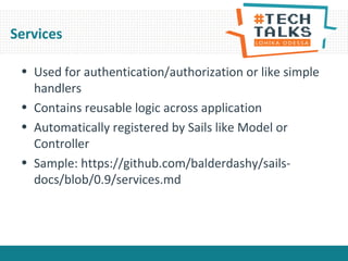 Services
• Used for authentication/authorization or like simple
handlers
• Contains reusable logic across application
• Automatically registered by Sails like Model or
Controller
• Sample: https://github.com/balderdashy/sails-
docs/blob/0.9/services.md
 