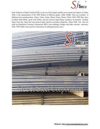 Steel Authority of India Limited (SAIL) is the one of the largest and the most trusted steel makers of India.
SAIL is the manufacturer of the TMT Rebars of different grades: EQR, SEQR. They are available in
different sizes including 8mm, 10mm, 12mm, 16mm, 20mm, 25mm, 28mm, 32mm. SAIL TMT Bars have
excellent bend ability, good weld ability, and also possess high fatigue resistance on dynamic loading.
Apart from this, these bars also possess high corrosion resistance properties. These SAIL Tmt bars are
used for Reinforced Concrete Construction (RCC) inm buildings, bridges and other concrete structures.
SAIL TMT EQR is also used for construction in earthquake prone zones.
Website: https://www.shreejisteelcorp.com/
 