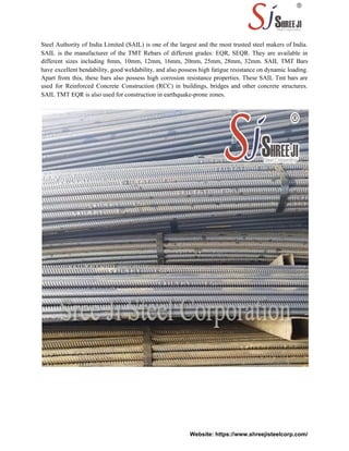 Steel Authority of India Limited (SAIL) is one of the largest and the most trusted steel makers of India.
SAIL is the manufacturer of the TMT Rebars of different grades: EQR, SEQR. They are available in
different sizes including 8mm, 10mm, 12mm, 16mm, 20mm, 25mm, 28mm, 32mm. SAIL TMT Bars
have excellent bendability, good weldability, and also possess high fatigue resistance on dynamic loading.
Apart from this, these bars also possess high corrosion resistance properties. These SAIL Tmt bars are
used for Reinforced Concrete Construction (RCC) in buildings, bridges and other concrete structures.
SAIL TMT EQR is also used for construction in earthquake-prone zones.
Website: https://www.shreejisteelcorp.com/
 