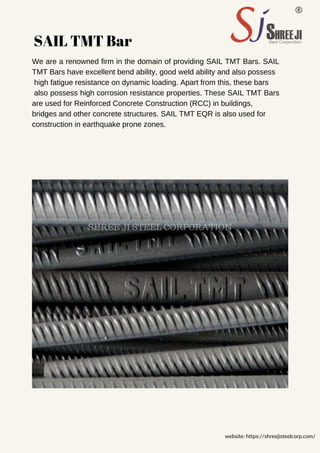 SAIL TMT Bar
We are a renowned firm in the domain of providing SAIL TMT Bars. SAIL
TMT Bars have excellent bend ability, good weld ability and also possess
high fatigue resistance on dynamic loading. Apart from this, these bars
also possess high corrosion resistance properties. These SAIL TMT Bars
are used for Reinforced Concrete Construction (RCC) in buildings,
bridges and other concrete structures. SAIL TMT EQR is also used for
construction in earthquake prone zones.
website: https://shreejisteelcorp.com/
SHREE JI STEEL CORPORATION
 